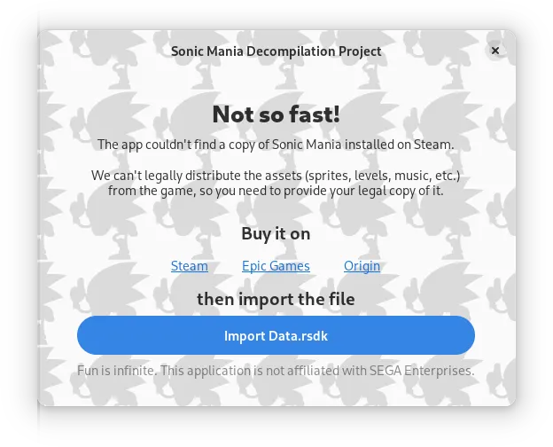 A window titled "Sonic Mania Decompilation Project", the background is a tiled silhouette of
        the "Majin Sonic" sprite from that Sonic CD sound test easter egg.

        Inside the window, in big bold letters it says: "Not so fast!", and following below with a
        normal typeface: "The app couldn't find a copy of Sonic Mania installed on Steam. We can't
        legally distribute the assets (sprites, levels, music, etc.) from the game, so you need to
        provide your legal copy of it."

        Links to Steam, Epic Games and Origin are listed below, with a button to import the Data.rsdk
        file manually. In the footer of the window it reads: "Fun is infinite. This application is
        not affiliated with SEGA Corporation."